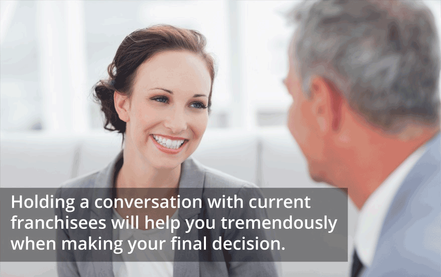 Holding a conversation with current franchisees will help you tremendously when making your final decision.